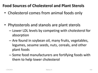Food Sources of Cholesterol and Plant Sterols
• Cholesterol comes from animal foods only
• Phytosterols and stanols are plant sterols
– Lower LDL levels by competing with cholesterol for
absorption
– Are found in soybean oil, many fruits, vegetables,
legumes, sesame seeds, nuts, cereals, and other
plant foods
– Some food manufacturers are fortifying foods with
them to help lower cholesterol
1/28/2024 184
Melese.S
 