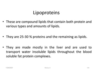 Lipoproteins
• These are compound lipids that contain both protein and
various types and amounts of lipids.
• They are 25-30 % proteins and the remaining as lipids.
• They are made mostly in the liver and are used to
transport water insoluble lipids throughout the blood
soluble fat protein complexes.
1/28/2024 186
Melese.S
 
