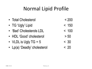 190
Normal Lipid Profile
• Total Cholesterol < 200
• TG ‘Ugly’ Lipid < 150
• ‘Bad’ Cholesterols LDL < 100
• HDL ‘Good’ cholesterol > 50
• VLDL is Ugly TG ÷ 5 < 30
• Lp(a) ‘Deadly’ cholesterol < 20
1/28/2024 Melese.S
 