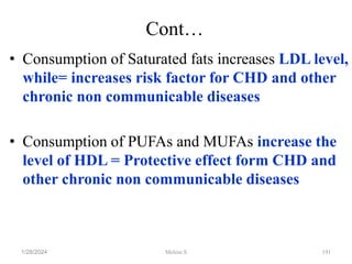 Cont…
• Consumption of Saturated fats increases LDL level,
while= increases risk factor for CHD and other
chronic non communicable diseases
• Consumption of PUFAs and MUFAs increase the
level of HDL = Protective effect form CHD and
other chronic non communicable diseases
1/28/2024 191
Melese.S
 