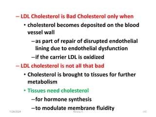 – LDL Cholesterol is Bad Cholesterol only when
• cholesterol becomes deposited on the blood
vessel wall
–as part of repair of disrupted endothelial
lining due to endothelial dysfunction
–if the carrier LDL is oxidized
– LDL cholesterol is not all that bad
• Cholesterol is brought to tissues for further
metabolism
• Tissues need cholesterol
–for hormone synthesis
–to modulate membrane fluidity
1/28/2024 192
Melese.S
 