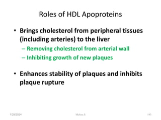 Roles of HDL Apoproteins
• Brings cholesterol from peripheral tissues
(including arteries) to the liver
– Removing cholesterol from arterial wall
– Inhibiting growth of new plaques
• Enhances stability of plaques and inhibits
plaque rupture
1/28/2024 193
Melese.S
 