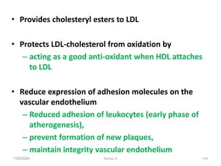 • Provides cholesteryl esters to LDL
• Protects LDL-cholesterol from oxidation by
– acting as a good anti-oxidant when HDL attaches
to LDL
• Reduce expression of adhesion molecules on the
vascular endothelium
– Reduced adhesion of leukocytes (early phase of
atherogenesis),
– prevent formation of new plaques,
– maintain integrity vascular endothelium
1/28/2024 194
Melese.S
 