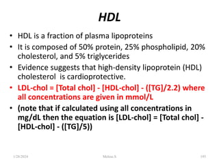 HDL
• HDL is a fraction of plasma lipoproteins
• It is composed of 50% protein, 25% phospholipid, 20%
cholesterol, and 5% triglycerides
• Evidence suggests that high-density lipoprotein (HDL)
cholesterol is cardioprotective.
• LDL-chol = [Total chol] - [HDL-chol] - ([TG]/2.2) where
all concentrations are given in mmol/L
• (note that if calculated using all concentrations in
mg/dL then the equation is [LDL-chol] = [Total chol] -
[HDL-chol] - ([TG]/5))
1/28/2024 195
Melese.S
 