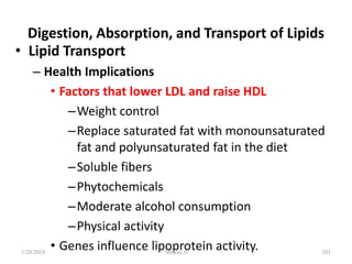 Digestion, Absorption, and Transport of Lipids
• Lipid Transport
– Health Implications
• Factors that lower LDL and raise HDL
–Weight control
–Replace saturated fat with monounsaturated
fat and polyunsaturated fat in the diet
–Soluble fibers
–Phytochemicals
–Moderate alcohol consumption
–Physical activity
• Genes influence lipoprotein activity.
1/28/2024 201
Melese.S
 