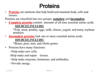 • Proteins are nutrients that help build and maintain body cells and
tissues.
Proteins are classified into two groups: complete and incomplete.
• Complete proteins contain amounts of all nine essential amino acids.
SOURCES INCLUDE:
*Fish, meat, poultry, eggs, milk, cheese, yogurt, and many soybean
products.
• Incomplete proteins lack one or more essential amino acids.
SOURCES INCLUDE:
*Beans, peas, nuts, and whole grains.
• Proteins have many functions:
- Help make new cells.
-Help make and repair tissues.
- Help make enzymes, hormones, and antibodies.
- Provide energy.
1/28/2024 21
Melese.S
 