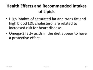 Health Effects and Recommended Intakes
of Lipids
• High intakes of saturated fat and trans fat and
high blood LDL cholesterol are related to
increased risk for heart disease.
• Omega-3 fatty acids in the diet appear to have
a protective effect.
1/28/2024 213
Melese.S
 