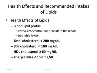 Health Effects and Recommended Intakes
of Lipids
• Health Effects of Lipids
– Blood lipid profile
• Reveals concentrations of lipids in the blood
• Desirable levels
– Total cholesterol < 200 mg/dL
– LDL cholesterol < 100 mg/dL
– HDL cholesterol ≥ 60 mg/dL
– Triglycerides < 150 mg/dL
1/28/2024 215
Melese.S
 