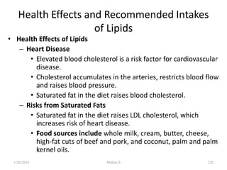 Health Effects and Recommended Intakes
of Lipids
• Health Effects of Lipids
– Heart Disease
• Elevated blood cholesterol is a risk factor for cardiovascular
disease.
• Cholesterol accumulates in the arteries, restricts blood flow
and raises blood pressure.
• Saturated fat in the diet raises blood cholesterol.
– Risks from Saturated Fats
• Saturated fat in the diet raises LDL cholesterol, which
increases risk of heart disease.
• Food sources include whole milk, cream, butter, cheese,
high-fat cuts of beef and pork, and coconut, palm and palm
kernel oils.
1/28/2024 220
Melese.S
 