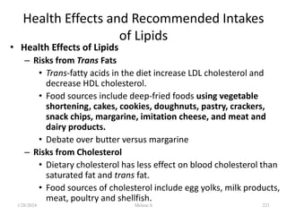 Health Effects and Recommended Intakes
of Lipids
• Health Effects of Lipids
– Risks from Trans Fats
• Trans-fatty acids in the diet increase LDL cholesterol and
decrease HDL cholesterol.
• Food sources include deep-fried foods using vegetable
shortening, cakes, cookies, doughnuts, pastry, crackers,
snack chips, margarine, imitation cheese, and meat and
dairy products.
• Debate over butter versus margarine
– Risks from Cholesterol
• Dietary cholesterol has less effect on blood cholesterol than
saturated fat and trans fat.
• Food sources of cholesterol include egg yolks, milk products,
meat, poultry and shellfish.
1/28/2024 221
Melese.S
 
