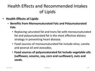 Health Effects and Recommended Intakes
of Lipids
• Health Effects of Lipids
– Benefits from Monounsaturated Fats and Polyunsaturated
Fats
• Replacing saturated fat and trans fat with monounsaturated
fat and polyunsaturated fat is the most effective dietary
strategy in preventing heart disease.
• Food sources of monounsaturated fat include olive, canola
and peanut oil and avocados.
• Food sources of polyunsaturated fat include vegetable oils
(safflower, sesame, soy, corn and sunflower), nuts and
seeds.
1/28/2024 222
Melese.S
 