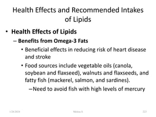 Health Effects and Recommended Intakes
of Lipids
• Health Effects of Lipids
– Benefits from Omega-3 Fats
• Beneficial effects in reducing risk of heart disease
and stroke
• Food sources include vegetable oils (canola,
soybean and flaxseed), walnuts and flaxseeds, and
fatty fish (mackerel, salmon, and sardines).
–Need to avoid fish with high levels of mercury
1/28/2024 223
Melese.S
 