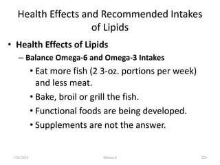 Health Effects and Recommended Intakes
of Lipids
• Health Effects of Lipids
– Balance Omega-6 and Omega-3 Intakes
• Eat more fish (2 3-oz. portions per week)
and less meat.
• Bake, broil or grill the fish.
• Functional foods are being developed.
• Supplements are not the answer.
1/28/2024 224
Melese.S
 