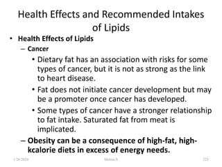 Health Effects and Recommended Intakes
of Lipids
• Health Effects of Lipids
– Cancer
• Dietary fat has an association with risks for some
types of cancer, but it is not as strong as the link
to heart disease.
• Fat does not initiate cancer development but may
be a promoter once cancer has developed.
• Some types of cancer have a stronger relationship
to fat intake. Saturated fat from meat is
implicated.
– Obesity can be a consequence of high-fat, high-
kcalorie diets in excess of energy needs.
1/28/2024 225
Melese.S
 