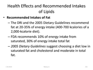 Health Effects and Recommended Intakes
of Lipids
• Recommended Intakes of Fat
– The DRI and the 2005 Dietary Guidelines recommend
fat at 20-35% of energy intake (400-700 kcalories of a
2,000-kcalorie diet).
– FDA recommends 10% of energy intake from
saturated, 30% of energy intake total fat
– 2005 Dietary Guidelines suggest choosing a diet low in
saturated fat and cholesterol and moderate in total
fat.
1/28/2024 226
Melese.S
 