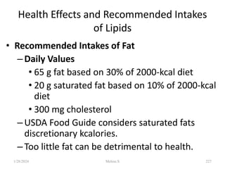 Health Effects and Recommended Intakes
of Lipids
• Recommended Intakes of Fat
–Daily Values
• 65 g fat based on 30% of 2000-kcal diet
• 20 g saturated fat based on 10% of 2000-kcal
diet
• 300 mg cholesterol
–USDA Food Guide considers saturated fats
discretionary kcalories.
–Too little fat can be detrimental to health.
1/28/2024 227
Melese.S
 