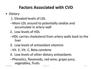Factors Associated with CVD
• Dietary
1. Elevated levels of LDL
--More LDL around to potentially oxidize and
accumulate in artery wall
2. Low levels of HDL
--HDL carries cholesterol from artery walls back to the
liver
3. Low levels of antioxidant vitamins
--Vit. E, Vit. C, Beta-carotene
4. Low levels of other dietary antioxidants
--Phenolics, flavanoids, red wine, grape juice,
vegetables, fruits
1/28/2024 228
Melese.S
 
