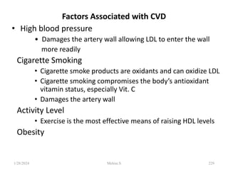 Factors Associated with CVD
• High blood pressure
• Damages the artery wall allowing LDL to enter the wall
more readily
Cigarette Smoking
• Cigarette smoke products are oxidants and can oxidize LDL
• Cigarette smoking compromises the body’s antioxidant
vitamin status, especially Vit. C
• Damages the artery wall
Activity Level
• Exercise is the most effective means of raising HDL levels
Obesity
1/28/2024 229
Melese.S
 