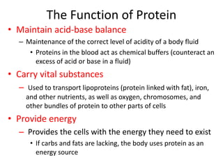 The Function of Protein
• Maintain acid-base balance
– Maintenance of the correct level of acidity of a body fluid
• Proteins in the blood act as chemical buffers (counteract an
excess of acid or base in a fluid)
• Carry vital substances
– Used to transport lipoproteins (protein linked with fat), iron,
and other nutrients, as well as oxygen, chromosomes, and
other bundles of protein to other parts of cells
• Provide energy
– Provides the cells with the energy they need to exist
• If carbs and fats are lacking, the body uses protein as an
energy source
 