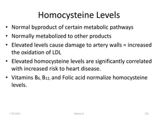 Homocysteine Levels
• Normal byproduct of certain metabolic pathways
• Normally metabolized to other products
• Elevated levels cause damage to artery walls = increased
the oxidation of LDL
• Elevated homocysteine levels are significantly correlated
with increased risk to heart disease.
• Vitamins B6, B12, and Folic acid normalize homocysteine
levels.
1/28/2024 230
Melese.S
 