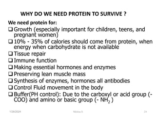 WHY DO WE NEED PROTEIN TO SURVIVE ?
We need protein for:
Growth (especially important for children, teens, and
pregnant women)
10% - 35% of calories should come from protein, when
energy when carbohydrate is not available
Tissue repair
Immune function
Making essential hormones and enzymes
Preserving lean muscle mass
Synthesis of enzymes, hormones all antibodies
Control Fluid movement in the body
Buffer(PH control): Due to the carboxyl or acid group (-
COO) and amino or basic group (- NH2 )
1/28/2024 24
Melese.S
 