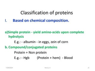 Classification of proteins
I. Based on chemical composition.
a)Simple protein - yield amino-acids upon complete
hydrolysis
E.g.: - albumin - in eggs, zein of corn
b. Compound/conjugated proteins
Protein + Non protein
E.g.: - Hgb (Protein + hem) - Blood
1/28/2024 26
Melese.S
 