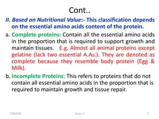 Cont..
II. Based on Nutritional Value:- This classification depends
on the essential amino acids content of the protein.
a. Complete proteins: Contain all the essential amino acids
in the proportion that is required to support growth and
maintain tissues. E.g. Almost all animal proteins except
gelatine (lack two essential A.As.). They are denoted as
complete because they resemble body protein (Egg &
Milk).
b. Incomplete Proteins: This refers to proteins that do not
contain all essential amino acids in the proportion that is
required to maintain growth and tissue repair.
1/28/2024 27
Melese.S
 
