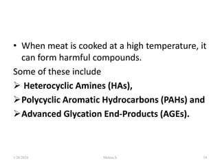 • When meat is cooked at a high temperature, it
can form harmful compounds.
Some of these include
 Heterocyclic Amines (HAs),
Polycyclic Aromatic Hydrocarbons (PAHs) and
Advanced Glycation End-Products (AGEs).
1/28/2024 34
Melese.S
 