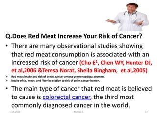 Q.Does Red Meat Increase Your Risk of Cancer?
• There are many observational studies showing
that red meat consumption is associated with an
increased risk of cancer (Cho E1, Chen WY, Hunter DJ,
et al,2006 &Teresa Norat, Sheila Bingham, et al,2005)
 Red meat intake and risk of breast cancer among premenopausal women.
 Intake of fat, meat, and fiber in relation to risk of colon cancer in men.
• The main type of cancer that red meat is believed
to cause is colorectal cancer, the third most
commonly diagnosed cancer in the world.
1/28/2024 35
Melese.S
 