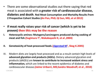 • There are some observational studies out there saying that red
meat is associated with a greater risk of cardiovascular disease,
diabetes and death. Red Meat Consumption and Mortality Results From
2 Prospective Cohort Studies (An Pan, PhD; Qi Sun, MD, et al 2012)
• If meat really raises your risk of cancer (which is yet to be
proven) then this may be the reason
I. Heterocyclic amines: Mutagens/carcinogens produced during cooking of
meat and fish.(Sugimura T1, Wakabayashi K, et al ,2004)
II. Genotoxicity of heat-processed foods.(Jägerstad M1, Skog K.2005)
III. Modern diets are largely heat-processed and as a result contain high levels of
advanced glycation end products (AGEs). Dietary advanced glycation end
products (dAGEs) are known to contribute to increased oxidant stress and
inflammation, which are linked to the recent epidemics of diabetes and
cardiovascular disease.(Jaime Uribarri, MD,Sandra Woodruff, et al , 2010)
1/28/2024 36
Melese.S
 
