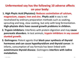 Unfermented soy has the following 10 adverse affects
on your body:
1. High Phytic Acid (Phytates): Reduces assimilation of calcium,
magnesium, copper, iron and zinc. Phytic acid in soy is not
neutralized by ordinary preparation methods such as soaking,
sprouting and long, slow cooking, but only with long fermentation.
High-phytate diets have caused growth problems in children.
2. Trypsin inhibitors: Interferes with protein digestion and may cause
pancreatic disorders. In test animals, trypsin inhibitors in soy caused
stunted growth.
3. Goitrogens: Potent agents that block your synthesis of thyroid
hormones and can cause hypothyroidism and thyroid cancer. In
infants, consumption of soy formula has been linked with
autoimmune thyroid disease. Goitrogens interfere with iodine
metabolism.
1/28/2024 38
Melese.S
 