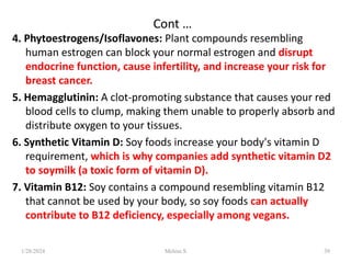 Cont …
4. Phytoestrogens/Isoflavones: Plant compounds resembling
human estrogen can block your normal estrogen and disrupt
endocrine function, cause infertility, and increase your risk for
breast cancer.
5. Hemagglutinin: A clot-promoting substance that causes your red
blood cells to clump, making them unable to properly absorb and
distribute oxygen to your tissues.
6. Synthetic Vitamin D: Soy foods increase your body's vitamin D
requirement, which is why companies add synthetic vitamin D2
to soymilk (a toxic form of vitamin D).
7. Vitamin B12: Soy contains a compound resembling vitamin B12
that cannot be used by your body, so soy foods can actually
contribute to B12 deficiency, especially among vegans.
1/28/2024 39
Melese.S
 