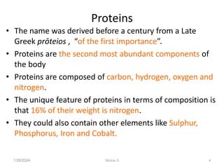 Proteins
• The name was derived before a century from a Late
Greek prōteios , “of the first importance”.
• Proteins are the second most abundant components of
the body
• Proteins are composed of carbon, hydrogen, oxygen and
nitrogen.
• The unique feature of proteins in terms of composition is
that 16% of their weight is nitrogen.
• They could also contain other elements like Sulphur,
Phosphorus, Iron and Cobalt.
1/28/2024 4
Melese.S
 
