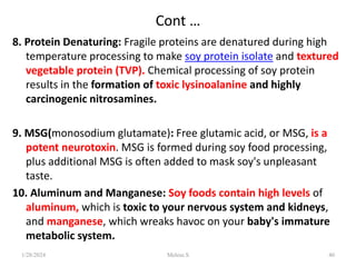 Cont …
8. Protein Denaturing: Fragile proteins are denatured during high
temperature processing to make soy protein isolate and textured
vegetable protein (TVP). Chemical processing of soy protein
results in the formation of toxic lysinoalanine and highly
carcinogenic nitrosamines.
9. MSG(monosodium glutamate): Free glutamic acid, or MSG, is a
potent neurotoxin. MSG is formed during soy food processing,
plus additional MSG is often added to mask soy's unpleasant
taste.
10. Aluminum and Manganese: Soy foods contain high levels of
aluminum, which is toxic to your nervous system and kidneys,
and manganese, which wreaks havoc on your baby's immature
metabolic system.
1/28/2024 40
Melese.S
 