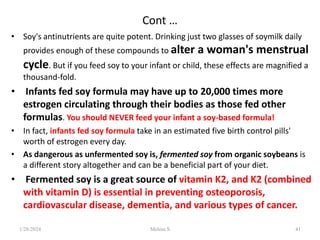 Cont …
• Soy's antinutrients are quite potent. Drinking just two glasses of soymilk daily
provides enough of these compounds to alter a woman's menstrual
cycle. But if you feed soy to your infant or child, these effects are magnified a
thousand-fold.
• Infants fed soy formula may have up to 20,000 times more
estrogen circulating through their bodies as those fed other
formulas. You should NEVER feed your infant a soy-based formula!
• In fact, infants fed soy formula take in an estimated five birth control pills'
worth of estrogen every day.
• As dangerous as unfermented soy is, fermented soy from organic soybeans is
a different story altogether and can be a beneficial part of your diet.
• Fermented soy is a great source of vitamin K2, and K2 (combined
with vitamin D) is essential in preventing osteoporosis,
cardiovascular disease, dementia, and various types of cancer.
1/28/2024 41
Melese.S
 