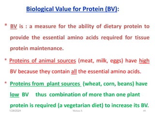 Biological Value for Protein (BV):
* BV is : a measure for the ability of dietary protein to
provide the essential amino acids required for tissue
protein maintenance.
* Proteins of animal sources (meat, milk, eggs) have high
BV because they contain all the essential amino acids.
* Proteins from plant sources (wheat, corn, beans) have
low BV thus combination of more than one plant
protein is required (a vegetarian diet) to increase its BV.
1/28/2024 49
Melese.S
 