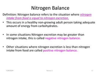 Nitrogen Balance
Definition: Nitrogen balance refers to the situation where nitrogen
intake from food is equal to nitrogen excretion.
• This occurs in a healthy non-growing adult person taking adequate
amount of energy from carbohydrates.
• In some situations Nitrogen excretion may be greater than
nitrogen intake, this is called negative nitrogen balance.
• Other situations where nitrogen excretion is less than nitrogen
intake from food are called positive nitrogen balance.
1/28/2024 51
Melese.S
 