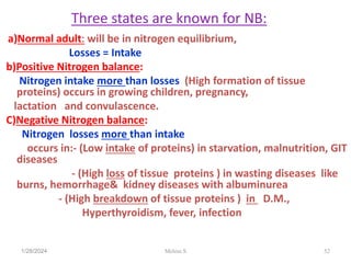 Three states are known for NB:
a)Normal adult: will be in nitrogen equilibrium,
Losses = Intake
b)Positive Nitrogen balance:
Nitrogen intake more than losses (High formation of tissue
proteins) occurs in growing children, pregnancy,
lactation and convulascence.
C)Negative Nitrogen balance:
Nitrogen losses more than intake
occurs in:- (Low intake of proteins) in starvation, malnutrition, GIT
diseases
- (High loss of tissue proteins ) in wasting diseases like
burns, hemorrhage& kidney diseases with albuminurea
- (High breakdown of tissue proteins ) in D.M.,
Hyperthyroidism, fever, infection
1/28/2024 52
Melese.S
 