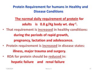 Protein Requirement for humans in Healthy and
Disease Conditions
The normal daily requirement of protein for
adults is 0.8 g/Kg body wt. day-1.
• That requirement is increased in healthy conditions:
during the periods of rapid growth,
pregnancy, lactation and adolescence.
• Protein requirement is increased in disease states:
illness, major trauma and surgery.
• RDA for protein should be reduced in:
hepatic failure and renal failure
1/28/2024 55
Melese.S
 
