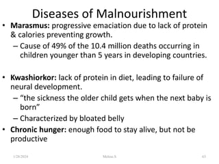 Diseases of Malnourishment
• Marasmus: progressive emaciation due to lack of protein
& calories preventing growth.
– Cause of 49% of the 10.4 million deaths occurring in
children younger than 5 years in developing countries.
• Kwashiorkor: lack of protein in diet, leading to failure of
neural development.
– “the sickness the older child gets when the next baby is
born”
– Characterized by bloated belly
• Chronic hunger: enough food to stay alive, but not be
productive
1/28/2024 63
Melese.S
 
