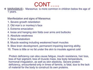 CONT…..
 MARASMUS:- Marasmus is more common in children below the age of
1 years.
Manifestation and signs of Marasmus
1. Severe growth retardation
2. Old man’s or monkey’s face
3. Extreme emaciation
4. loose and hanging skin folds over arms and buttocks
5. Absolute weakness
7. Slow metabolism
8. Muscle wasting including weakened heart muscles
9. Slow brain development, permanent impairing learning ability.
10. There is little or no fat under the skin to insulate against cold
Protein deficiency can also cause fatigue, insulin resistance, hair loss,
loss of hair pigment, loss of muscle mass, low body temperature,
hormonal irregulation, as well as skin elasticity. Severe protein
deficiency, encountered only in times of famine, is fatal, due to the lack
of material for the body to construct its own proteins.
 