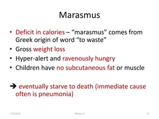 Marasmus
• Deficit in calories – “marasmus” comes from
Greek origin of word “to waste”
• Gross weight loss
• Hyper-alert and ravenously hungry
• Children have no subcutaneous fat or muscle
 eventually starve to death (immediate cause
often is pneumonia)
1/28/2024 Melese.S 67
 