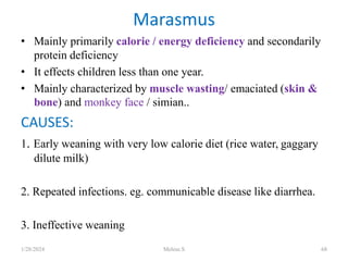 • Mainly primarily calorie / energy deficiency and secondarily
protein deficiency
• It effects children less than one year.
• Mainly characterized by muscle wasting/ emaciated (skin &
bone) and monkey face / simian..
CAUSES:
1. Early weaning with very low calorie diet (rice water, gaggary
dilute milk)
2. Repeated infections. eg. communicable disease like diarrhea.
3. Ineffective weaning
Marasmus
1/28/2024 Melese.S 68
 