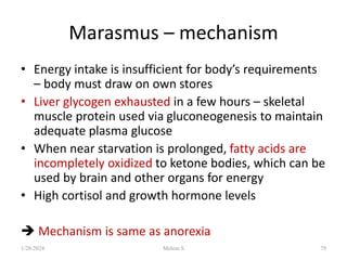 Marasmus – mechanism
• Energy intake is insufficient for body’s requirements
– body must draw on own stores
• Liver glycogen exhausted in a few hours – skeletal
muscle protein used via gluconeogenesis to maintain
adequate plasma glucose
• When near starvation is prolonged, fatty acids are
incompletely oxidized to ketone bodies, which can be
used by brain and other organs for energy
• High cortisol and growth hormone levels
 Mechanism is same as anorexia
1/28/2024 Melese.S 79
 
