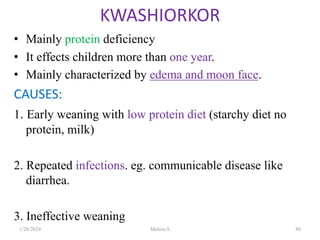• Mainly protein deficiency
• It effects children more than one year.
• Mainly characterized by edema and moon face.
CAUSES:
1. Early weaning with low protein diet (starchy diet no
protein, milk)
2. Repeated infections. eg. communicable disease like
diarrhea.
3. Ineffective weaning
KWASHIORKOR
1/28/2024 Melese.S 80
 