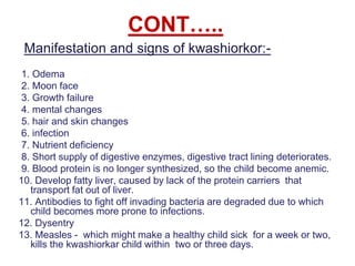 CONT…..
Manifestation and signs of kwashiorkor:-
1. Odema
2. Moon face
3. Growth failure
4. mental changes
5. hair and skin changes
6. infection
7. Nutrient deficiency
8. Short supply of digestive enzymes, digestive tract lining deteriorates.
9. Blood protein is no longer synthesized, so the child become anemic.
10. Develop fatty liver, caused by lack of the protein carriers that
transport fat out of liver.
11. Antibodies to fight off invading bacteria are degraded due to which
child becomes more prone to infections.
12. Dysentry
13. Measles - which might make a healthy child sick for a week or two,
kills the kwashiorkar child within two or three days.
 