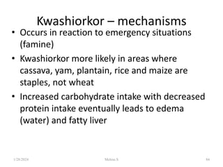 Kwashiorkor – mechanisms
• Occurs in reaction to emergency situations
(famine)
• Kwashiorkor more likely in areas where
cassava, yam, plantain, rice and maize are
staples, not wheat
• Increased carbohydrate intake with decreased
protein intake eventually leads to edema
(water) and fatty liver
1/28/2024 Melese.S 84
 