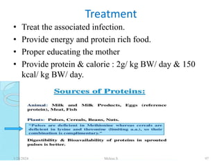 • Treat the associated infection.
• Provide energy and protein rich food.
• Proper educating the mother
• Provide protein & calorie : 2g/ kg BW/ day & 150
kcal/ kg BW/ day.
• .
Treatment
1/28/2024 Melese.S 97
 