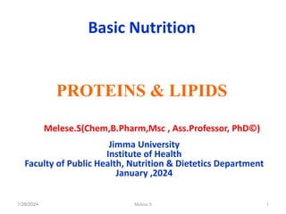 Basic Nutrition
PROTEINS & LIPIDS
By :- Melese.S(Chem,B.Pharm,Msc , Ass.Professor, PhD©)
Jimma University
Institute of Health
Faculty of Public Health, Nutrition & Dietetics Department
January ,2024
1/28/2024 1
Melese.S
 