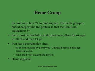 Heme Group the iron must be a 2+ to bind oxygen. The heme group is buried deep within the protein so that the iron is not oxidized to 3+ there must be flexibility in the protein to allow for oxygen to attach and then let go Iron has 6 coordination sites.  Four of them used by porphyrin.  Unshared pairs on nitrogen complex to iron Fifth and 6 th  for oxygen and protein Heme is planar www.freelivedoctor.com 
